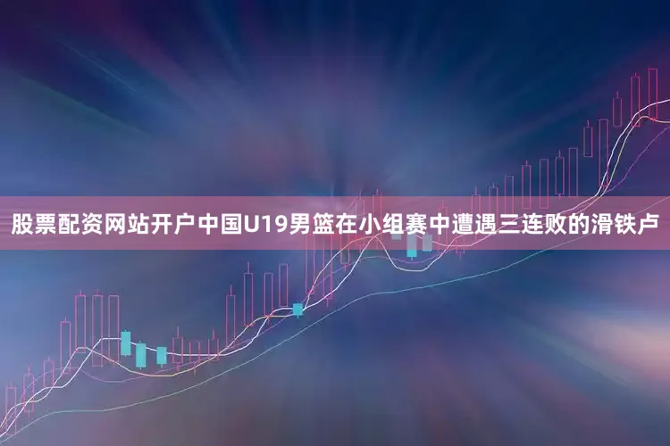 股票配资网站开户中国U19男篮在小组赛中遭遇三连败的滑铁卢